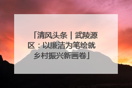 清风头条｜武陵源区：以廉洁为笔绘就乡村振兴新画卷